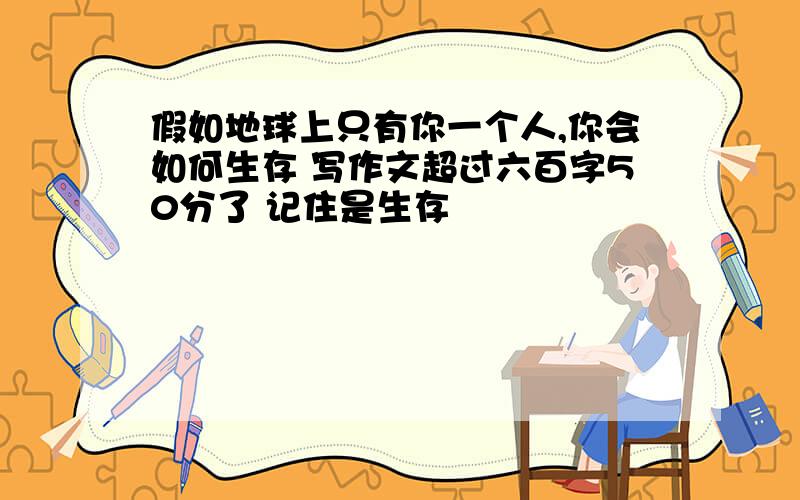 假如地球上只有你一个人,你会如何生存 写作文超过六百字50分了 记住是生存