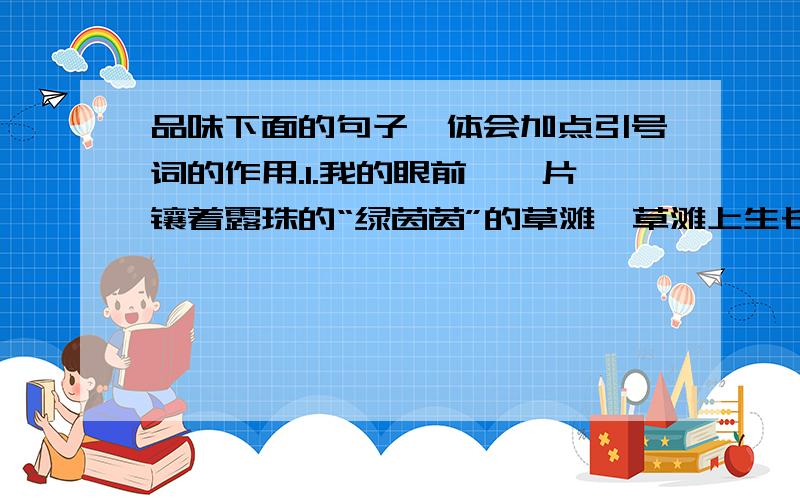 品味下面的句子,体会加点引号词的作用.1.我的眼前,一片镶着露珠的“绿茵茵”的草滩,草滩上生长着“黄灿灿”的油菜花,在这绿色和黄色背后,又衔接着一片无边无际的蓝色湖水.