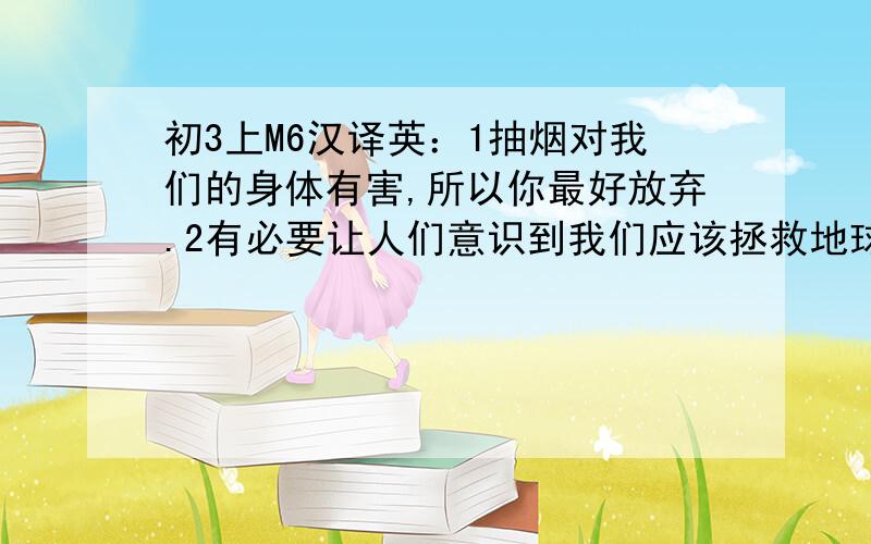 初3上M6汉译英：1抽烟对我们的身体有害,所以你最好放弃.2有必要让人们意识到我们应该拯救地球3当你过马路的时候要当心.4甚至最简单的日常活动可能对环境产生重大影响5扔掉纸和金属是