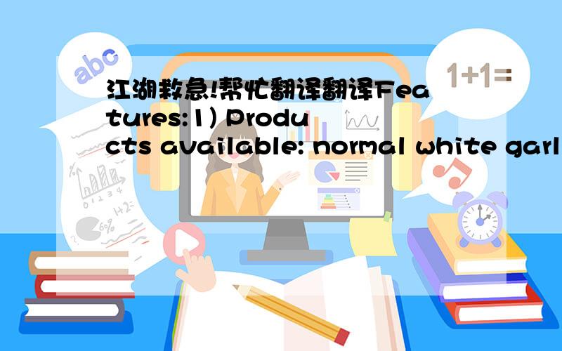 江湖救急!帮忙翻译翻译Features:1) Products available: normal white garlic, pure white garlic2) Supply period: all the year round3) Cold storage season: September to next June4) Process: peeled, dehydrated, salted, frozen (in small/big packag