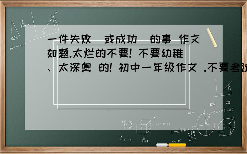 一件失败（或成功）的事 作文如题.太烂的不要! 不要幼稚、太深奥 的! 初中一年级作文 .不要考试失败！！！抄袭的懒人↓