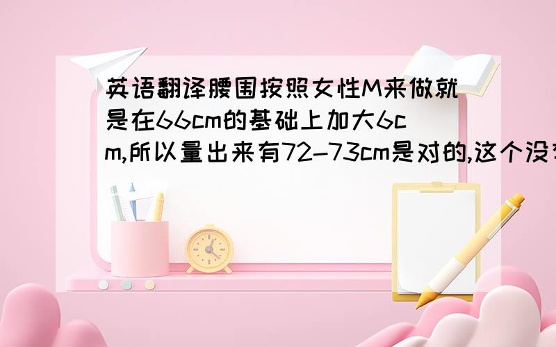 英语翻译腰围按照女性M来做就是在66cm的基础上加大6cm,所以量出来有72-73cm是对的,这个没有做大,版型就是这样设定的现在按照定做尺寸来做,腰围61加大6cm就是67,请问实际腰围做67有没有问题,