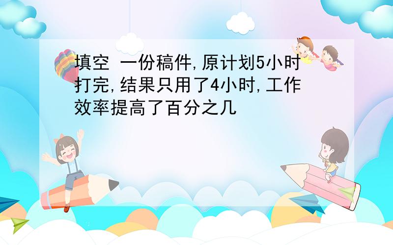 填空 一份稿件,原计划5小时打完,结果只用了4小时,工作效率提高了百分之几