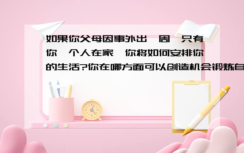 如果你父母因事外出一周,只有你一个人在家,你将如何安排你的生活?你在哪方面可以创造机会锻炼自己的自立能力呢?在锻炼的过程中应该注意什么?