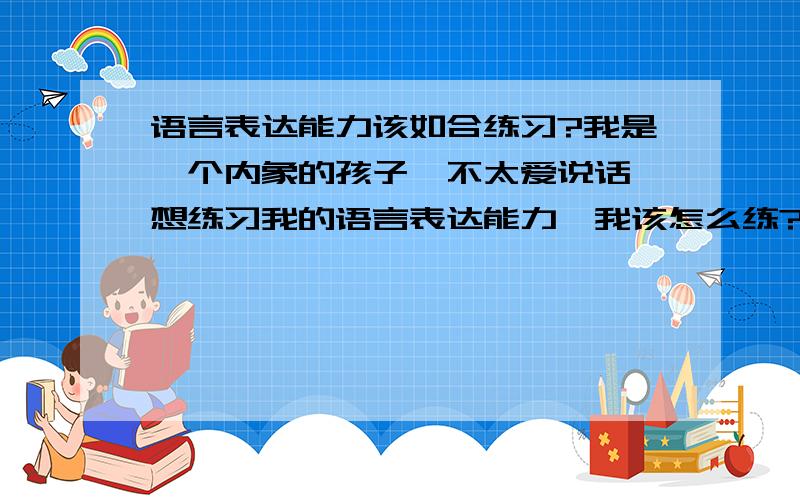 语言表达能力该如合练习?我是一个内象的孩子,不太爱说话,想练习我的语言表达能力,我该怎么练?