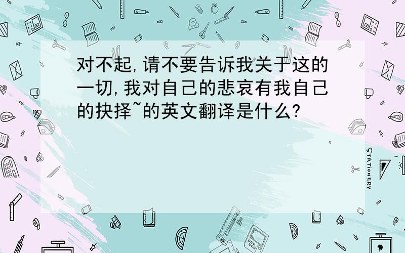 对不起,请不要告诉我关于这的一切,我对自己的悲哀有我自己的抉择~的英文翻译是什么?