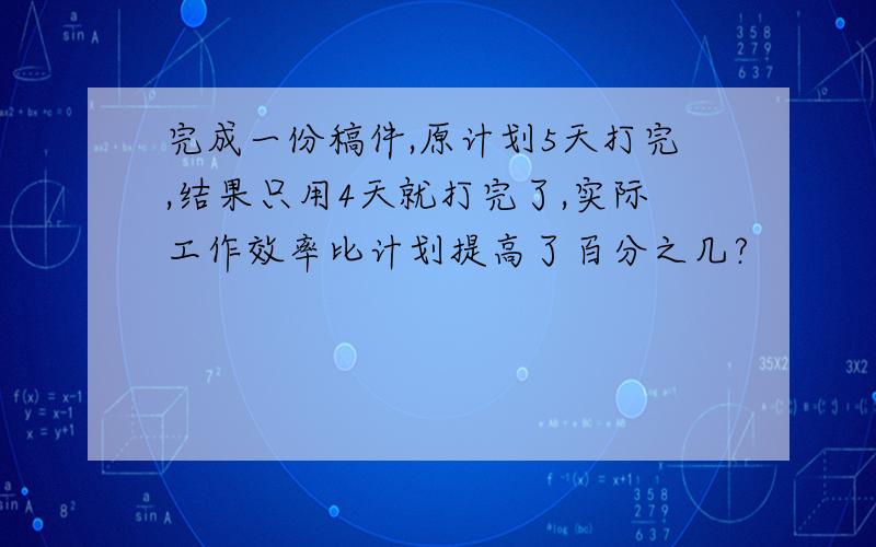 完成一份稿件,原计划5天打完,结果只用4天就打完了,实际工作效率比计划提高了百分之几?