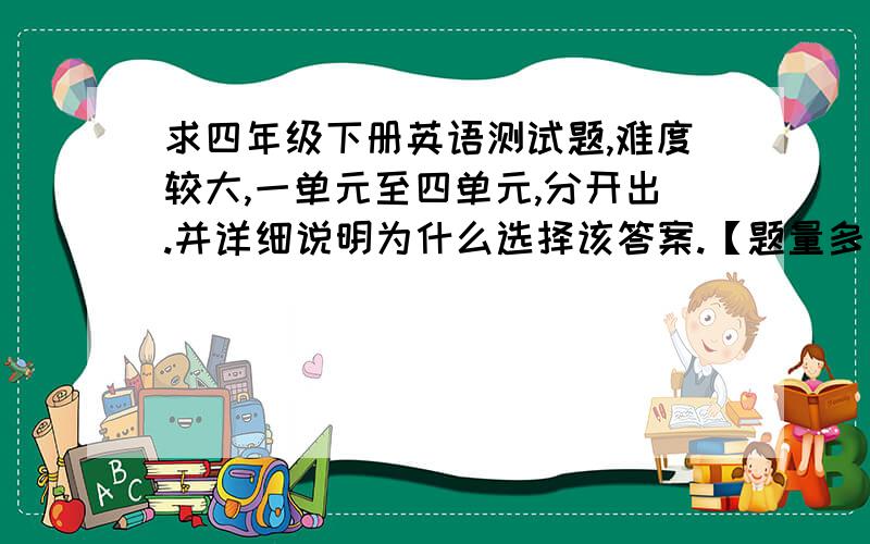 求四年级下册英语测试题,难度较大,一单元至四单元,分开出.并详细说明为什么选择该答案.【题量多一点,多出几份】英语书是人教版的