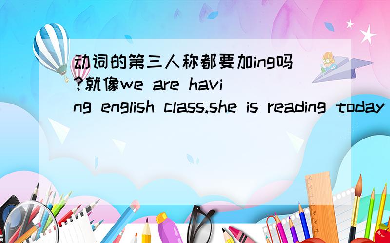 动词的第三人称都要加ing吗?就像we are having english class.she is reading today 's newspaper .