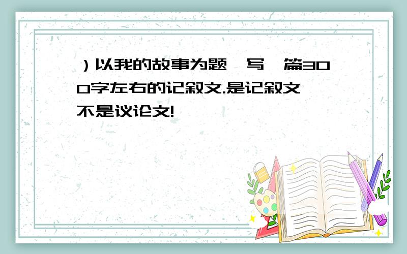 ）以我的故事为题,写一篇300字左右的记叙文.是记叙文,不是议论文!