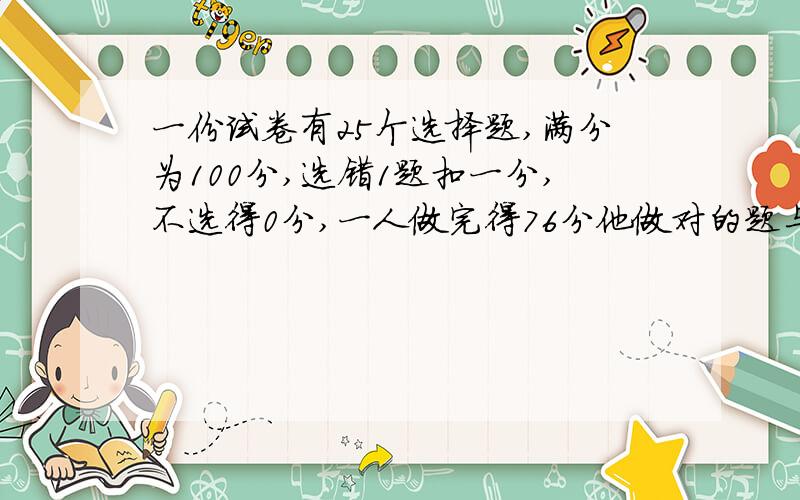 一份试卷有25个选择题,满分为100分,选错1题扣一分,不选得0分,一人做完得76分他做对的题与做错的题之比为5；1，则他做对了几题，做错了几题，没选的有几题？用一元一次方程来做，