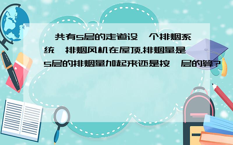 一共有5层的走道设一个排烟系统,排烟风机在屋顶.排烟量是5层的排烟量加起来还是按一层的算?