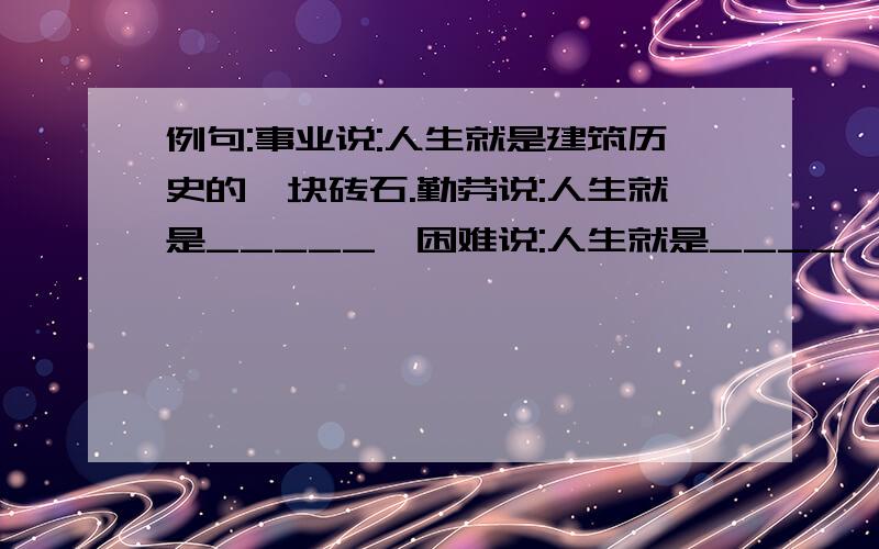 例句:事业说:人生就是建筑历史的一块砖石.勤劳说:人生就是_____,困难说:人生就是____,挫折说:人生就是____