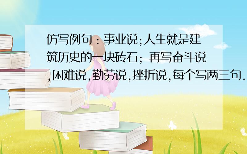 仿写例句：事业说;人生就是建筑历史的一块砖石；再写奋斗说,困难说,勤劳说,挫折说,每个写两三句.不与下面的相同事业说：人生就是建筑历史的一块砖石.勤劳说：人生就是耕耘大自然的老