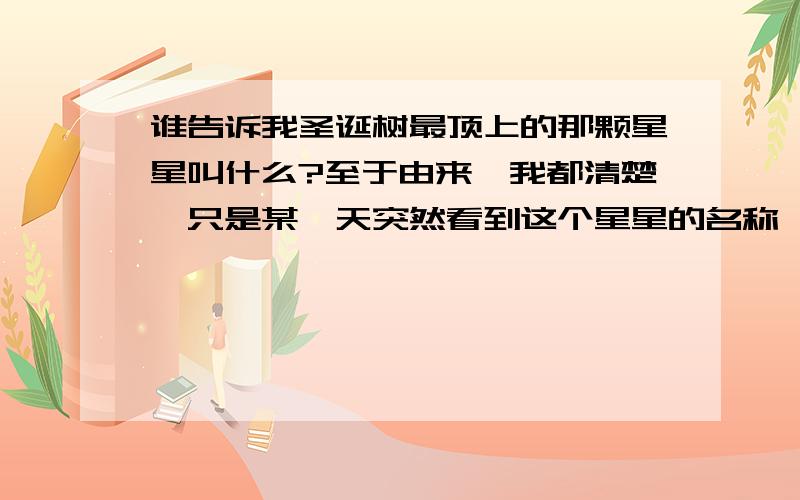 谁告诉我圣诞树最顶上的那颗星星叫什么?至于由来,我都清楚,只是某一天突然看到这个星星的名称,感觉很美,希望知道的告诉一下、谢谢