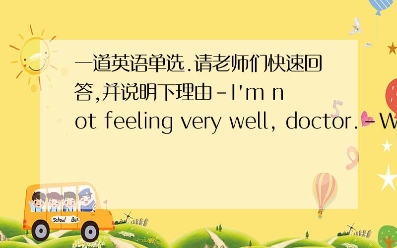 一道英语单选.请老师们快速回答,并说明下理由-I'm not feeling very well, doctor.-What's the matter?-My right foot___ very badly.A hurts                                  B hurt                  C was hurting                D is hurt