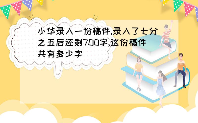 小华录入一份稿件,录入了七分之五后还剩700字,这份稿件共有多少字