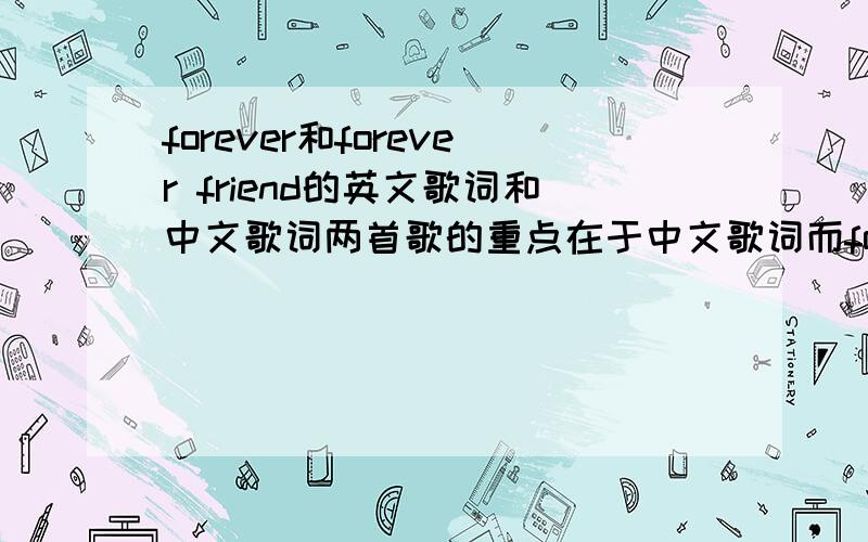 forever和forever friend的英文歌词和中文歌词两首歌的重点在于中文歌词而forever得中英文歌词都重要.这两首歌都是外国人唱的,我是打算在文艺节时,用中文来唱.