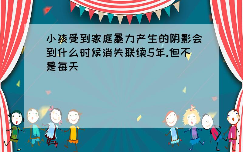 小孩受到家庭暴力产生的阴影会到什么时候消失联续5年.但不是每天