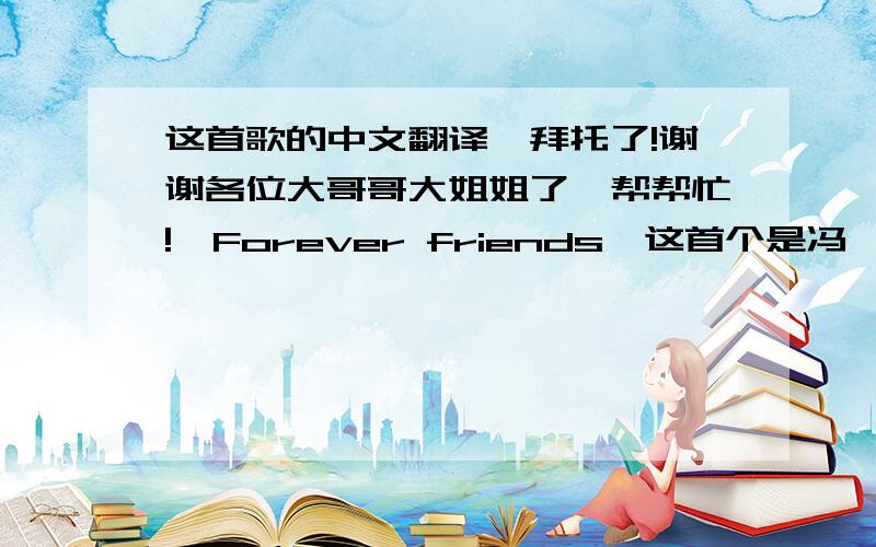 这首歌的中文翻译,拜托了!谢谢各位大哥哥大姐姐了,帮帮忙!〈Forever friends>这首个是冯曦妤唱的!