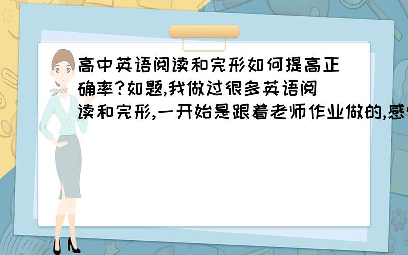 高中英语阅读和完形如何提高正确率?如题,我做过很多英语阅读和完形,一开始是跟着老师作业做的,感觉一点效果也没有；后来是自己规定每天做两篇阅读,完形也是自己找时间固定下来训练,