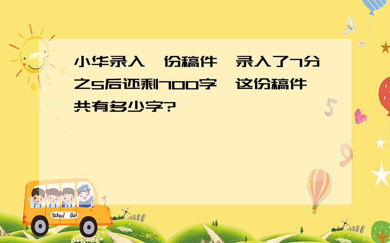 小华录入一份稿件,录入了7分之5后还剩700字,这份稿件共有多少字?