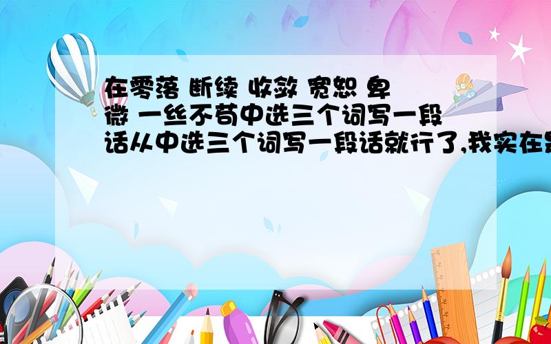 在零落 断续 收敛 宽恕 卑微 一丝不苟中选三个词写一段话从中选三个词写一段话就行了,我实在是怎么也想不出来才来问大家的~