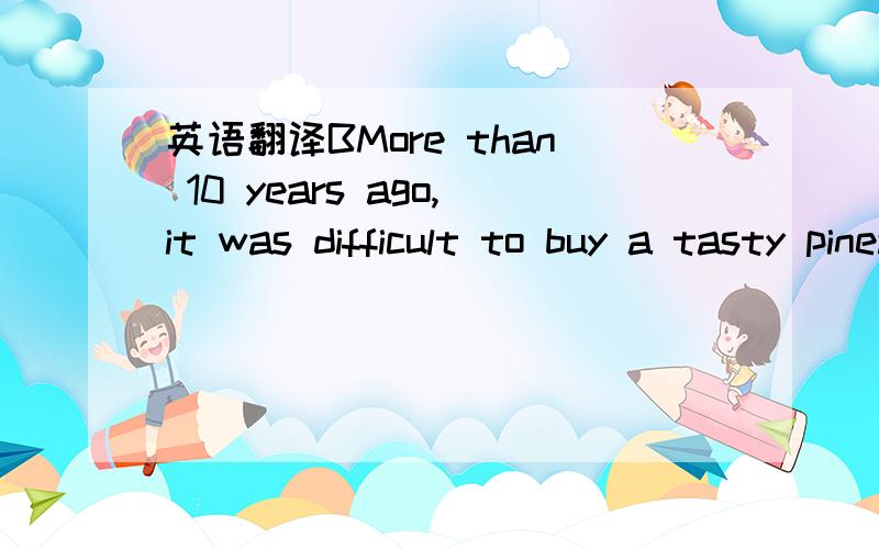 英语翻译BMore than 10 years ago,it was difficult to buy a tasty pineapple (菠萝).The fruits that made it to the UK were green on the outside and,more often than not,hard with an unpleasant taste within.Then in 1996,the Del Monte Gold pineapple