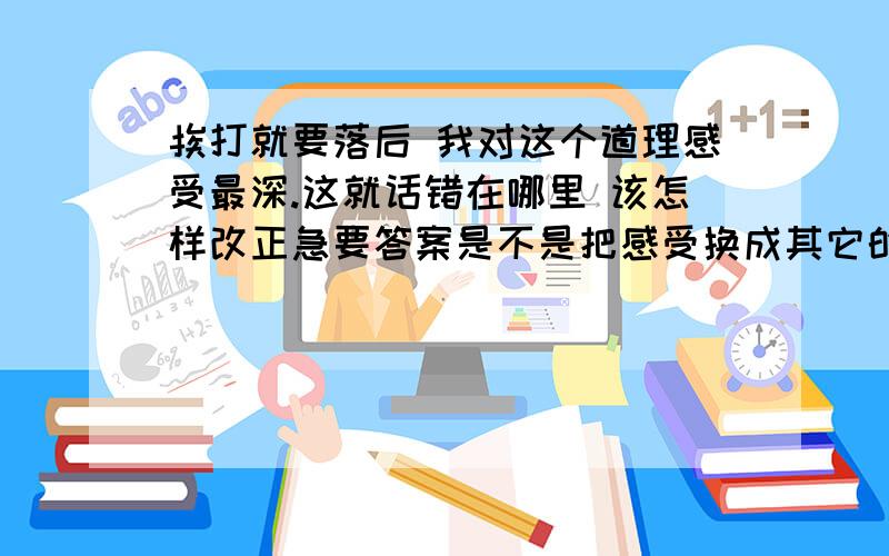 挨打就要落后 我对这个道理感受最深.这就话错在哪里 该怎样改正急要答案是不是把感受换成其它的词语