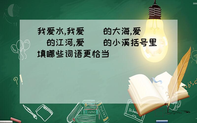 我爱水,我爱（）的大海,爱（）的江河,爱（）的小溪括号里填哪些词语更恰当