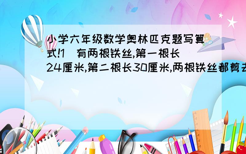 小学六年级数学奥林匹克题写算式!1．有两根铁丝,第一根长24厘米,第二根长30厘米,两根铁丝都剪去相同长的一段,第一根剩下的是第二根剩下的5/8,剪去多少?2．果园里有三种果树,其中梨树占1/