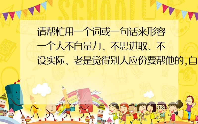 请帮忙用一个词或一句话来形容一个人不自量力、不思进取、不设实际、老是觉得别人应份要帮他的,自己就坐享其成.怎样用一个词或一句话来形容呢?要一针见血的~唉`~都唔够一针见血既?