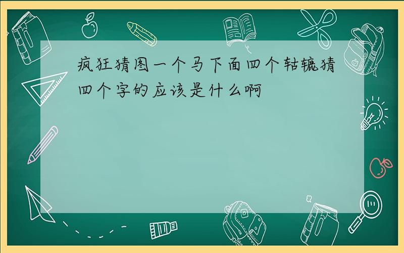 疯狂猜图一个马下面四个轱辘猜四个字的应该是什么啊