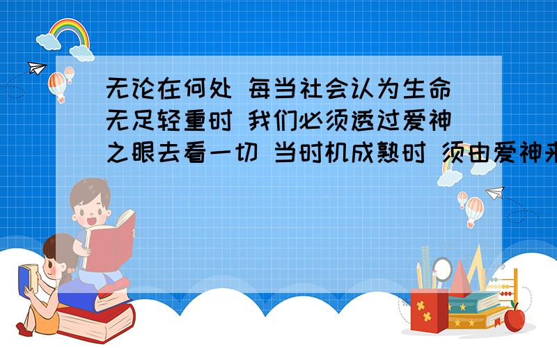 无论在何处 每当社会认为生命无足轻重时 我们必须透过爱神之眼去看一切 当时机成熟时 须由爱神来恢复被死神打破的生命与死亡之间的平衡