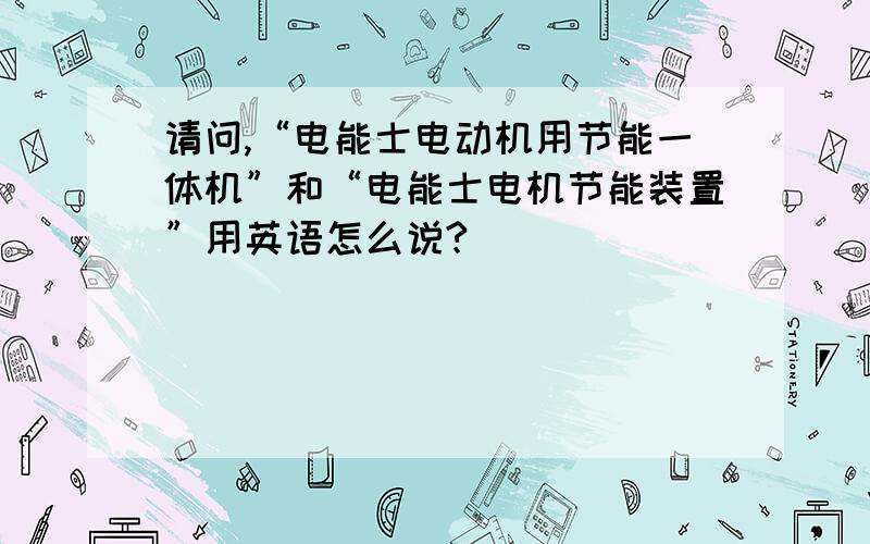 请问,“电能士电动机用节能一体机”和“电能士电机节能装置”用英语怎么说?