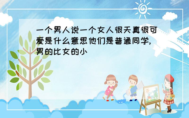 一个男人说一个女人很天真很可爱是什么意思他们是普通同学,男的比女的小