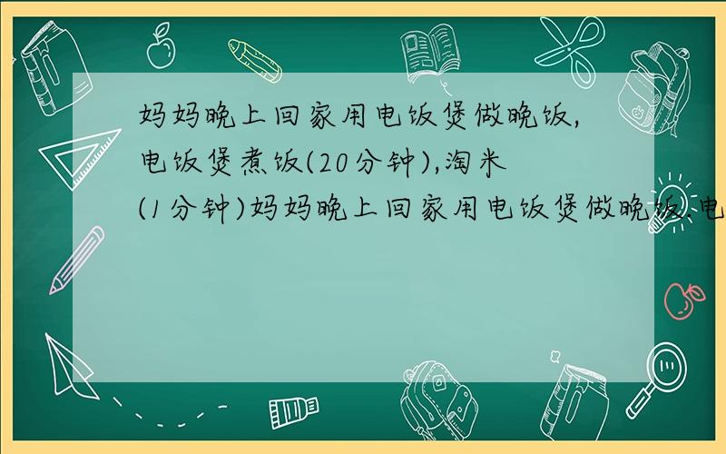 妈妈晚上回家用电饭煲做晚饭,电饭煲煮饭(20分钟),淘米(1分钟)妈妈晚上回家用电饭煲做晚饭.电饭煲煮饭(20分钟),淘米(1分钟),洗锅（1分钟）,接水（1分钟）,下米（1分钟）,炒菜（10分钟）.怎样