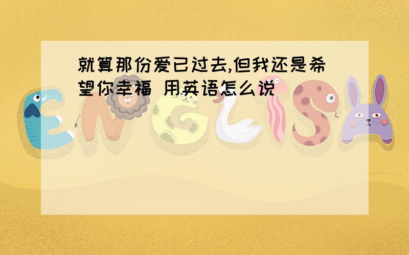 就算那份爱已过去,但我还是希望你幸福 用英语怎么说