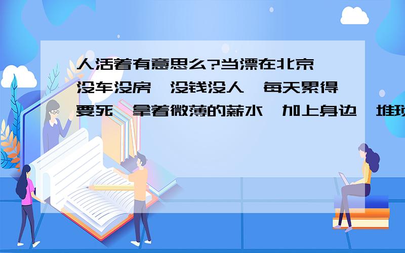 人活着有意思么?当漂在北京,没车没房,没钱没人,每天累得要死,拿着微薄的薪水,加上身边一堆琐事,看不到未来.是否想过这样的意义呢.