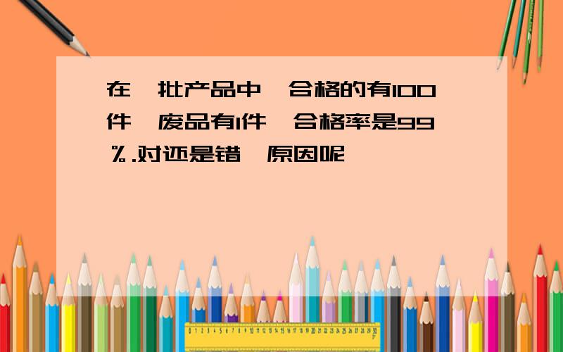 在一批产品中,合格的有100件,废品有1件,合格率是99％.对还是错,原因呢