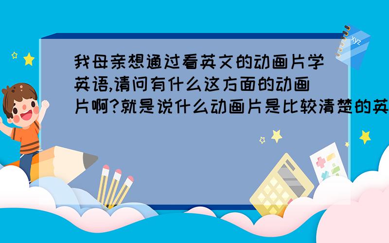 我母亲想通过看英文的动画片学英语,请问有什么这方面的动画片啊?就是说什么动画片是比较清楚的英语日常对话比较多~