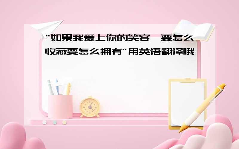 “如果我爱上你的笑容,要怎么收藏要怎么拥有”用英语翻译哦