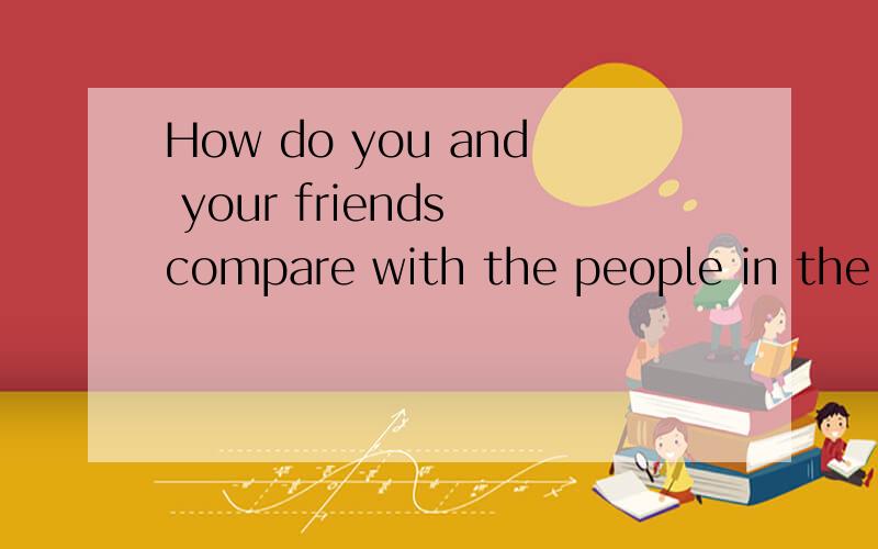 How do you and your friends compare with the people in the article ?什么意思不要百度翻译的，，都不对。。没有悬赏分了，，，，大家帮帮忙吧