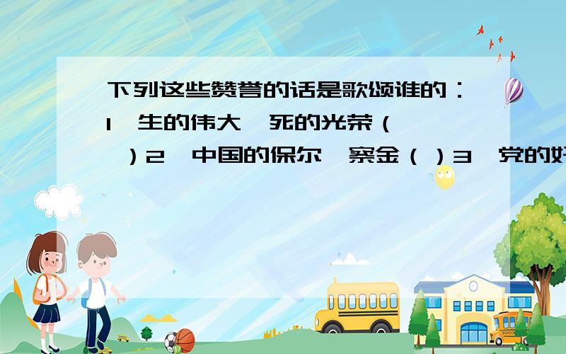 下列这些赞誉的话是歌颂谁的：1、生的伟大,死的光荣（   ）2、中国的保尔柯察金（）3、党的好干部（）