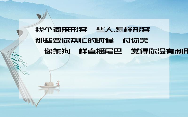 找个词来形容一些人.怎样形容那些要你帮忙的时候,对你笑嘻嘻像条狗一样直摇尾巴,觉得你没有利用价值的时候,说话没好气的人.