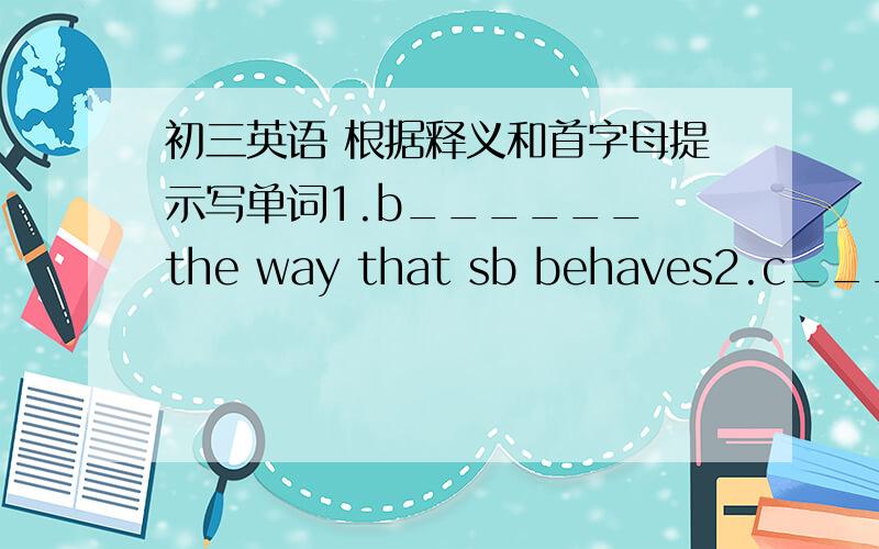 初三英语 根据释义和首字母提示写单词1.b______ the way that sb behaves2.c______ the place where you pay for the things that you are buying in a supermarket.3.h______ to cause physical pain.4.c______ a separate section of a train for ca