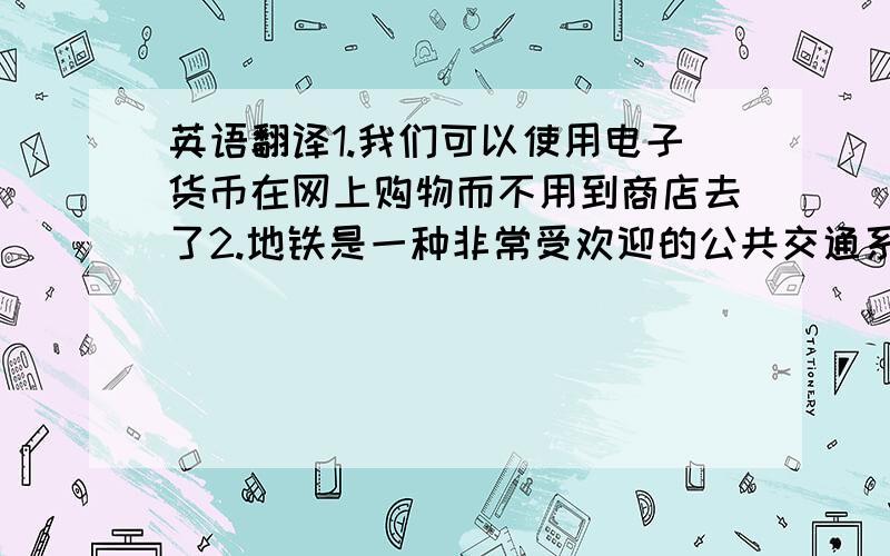 英语翻译1.我们可以使用电子货币在网上购物而不用到商店去了2.地铁是一种非常受欢迎的公共交通系统的形式3.你会发现南方的生活与北方的生活有大的区别4.目前,我们1美元可以换大约6.8元