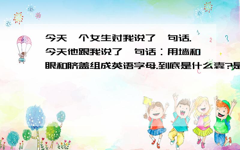 今天一个女生对我说了一句话.今天他跟我说了一句话：用墙和眼和脐盖组成英语字母.到底是什么囊?是笑着对我说的