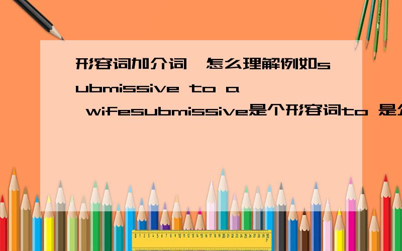 形容词加介词,怎么理解例如submissive to a wifesubmissive是个形容词to 是介词么?还是一个固定搭配?还是别的什么?整个这个短语该怎么理解非常感谢我的意思是：这里的submissive不是形容词么那么