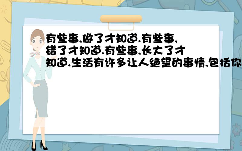 有些事,做了才知道.有些事,错了才知道.有些事,长大了才知道.生活有许多让人绝望的事情,包括你与我.借过光阴,我依旧感激上天能让我遇见你.守候一段共同的时光,拥有一段共同的记忆,把甜